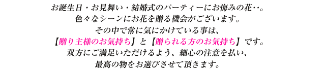 
お誕生日・お見舞い・結婚式のパーティーにお悔みの花･･。
色々なシーンにお花を贈る機会がございます。
その中で常に気にかけている事は、
【贈り主様のお気持ち】と【贈られる方のお気持ち】です。
双方にご満足いただけるよう、細心の注意を払い、
最高の物をお選びさせて頂きます。